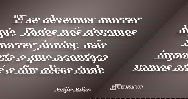 "E se devemos morrer hoje. Todos nós devemos morrer juntos, não importa o que aconteça vamos até o fim disso tudo.... Frase de Felipe Ribas.