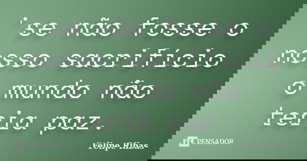 'se não fosse o nosso sacrifício o mundo não teria paz.... Frase de Felipe Ribas.