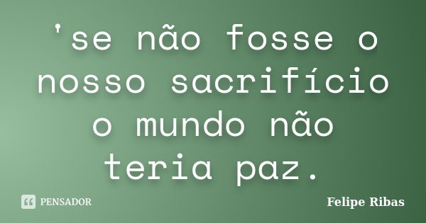 'se não fosse o nosso sacrifício o mundo não teria paz.... Frase de Felipe Ribas.