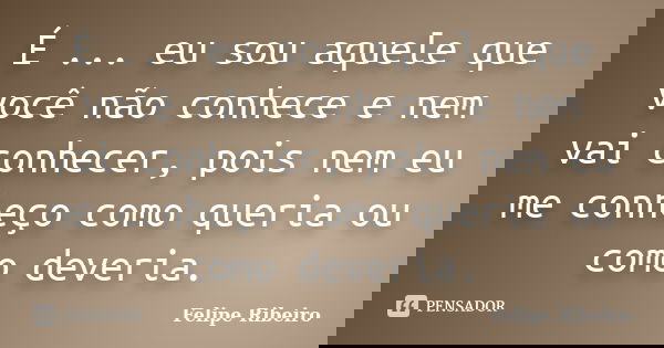 É ... eu sou aquele que você não conhece e nem vai conhecer, pois nem eu me conheço como queria ou como deveria.... Frase de Felipe Ribeiro.