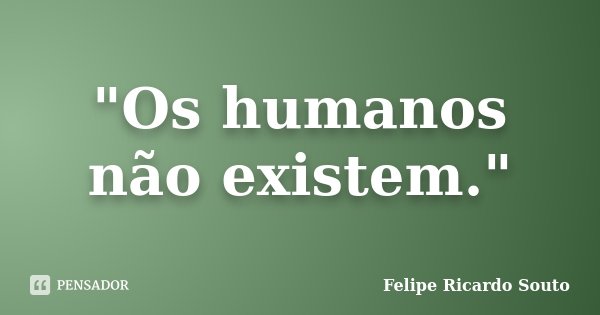 "Os humanos não existem."... Frase de Felipe Ricardo Souto.