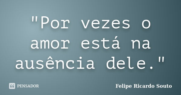 "Por vezes o amor está na ausência dele."... Frase de Felipe Ricardo Souto.