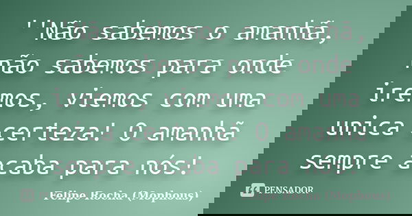 ''Não sabemos o amanhã, não sabemos para onde iremos, viemos com uma unica certeza! O amanhã sempre acaba para nós!... Frase de Felipe Rocha (Mophous).