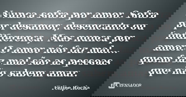 Nunca sofra por amor. Sofra por desamor, desencanto ou indiferença. Mas nunca por amor. O amor não faz mal... quem faz mal são as pessoas que não sabem amar.... Frase de Felipe Rocha.