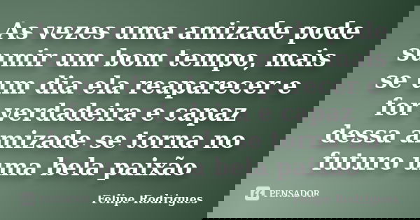 As vezes uma amizade pode sumir um bom tempo, mais se um dia ela reaparecer e for verdadeira e capaz dessa amizade se torna no futuro uma bela paixão... Frase de Felipe Rodrigues.