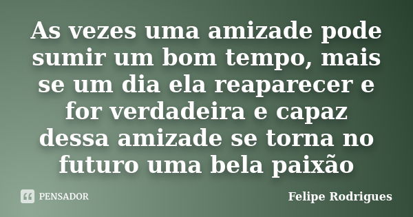 As vezes uma amizade pode sumir um bom tempo, mais se um dia ela reaparecer e for verdadeira e capaz dessa amizade se torna no futuro uma bela paixão... Frase de Felipe Rodrigues.