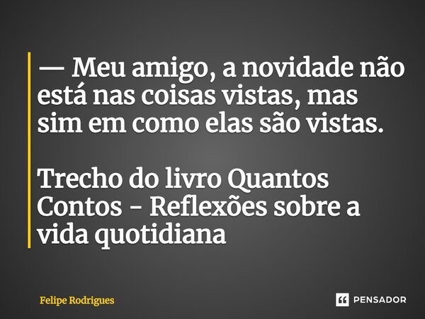 ⁠— Meu amigo, a novidade não está nas coisas vistas, mas sim em como elas são vistas. Trecho do livro Quantos Contos - Reflexões sobre a vida quotidiana... Frase de Felipe Rodrigues.