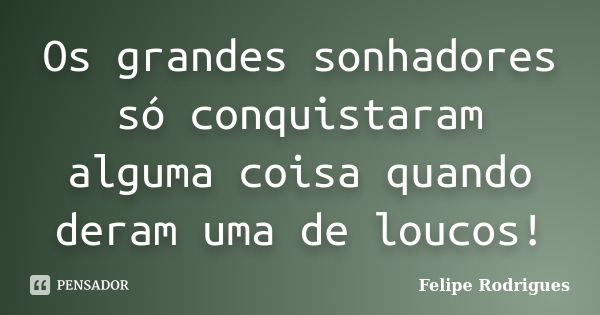 Os grandes sonhadores só conquistaram alguma coisa quando deram uma de loucos!... Frase de Felipe Rodrigues.