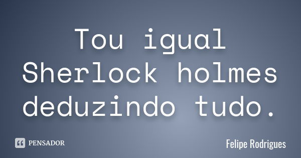 Tou igual Sherlock holmes deduzindo tudo.... Frase de Felipe Rodrigues.