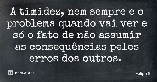 A timidez, nem sempre e o problema quando vai ver e só o fato de não assumir as consequências pelos erros dos outros.... Frase de Felipe S.
