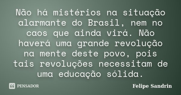 Não há mistérios na situação alarmante do Brasil, nem no caos que ainda virá. Não haverá uma grande revolução na mente deste povo, pois tais revoluções necessit... Frase de Felipe Sandrin.