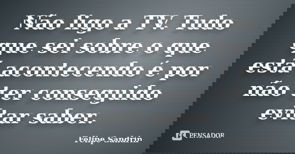 Não ligo a TV. Tudo que sei sobre o que está acontecendo é por não ter conseguido evitar saber.... Frase de Felipe Sandrin.