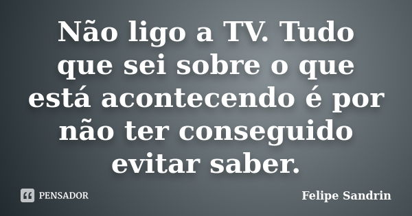 Não ligo a TV. Tudo que sei sobre o que está acontecendo é por não ter conseguido evitar saber.... Frase de Felipe Sandrin.