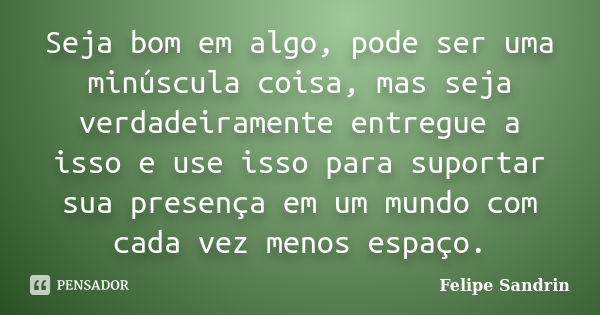 Seja bom em algo, pode ser uma minúscula coisa, mas seja verdadeiramente entregue a isso e use isso para suportar sua presença em um mundo com cada vez menos es... Frase de Felipe Sandrin.