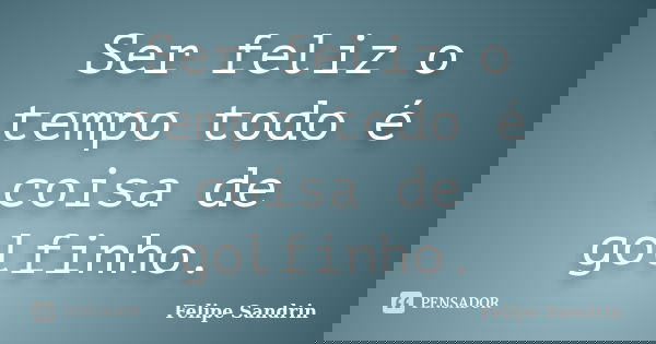 Ser feliz o tempo todo é coisa de golfinho.... Frase de Felipe Sandrin.
