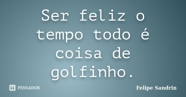 Ser feliz o tempo todo é coisa de golfinho.... Frase de Felipe Sandrin.