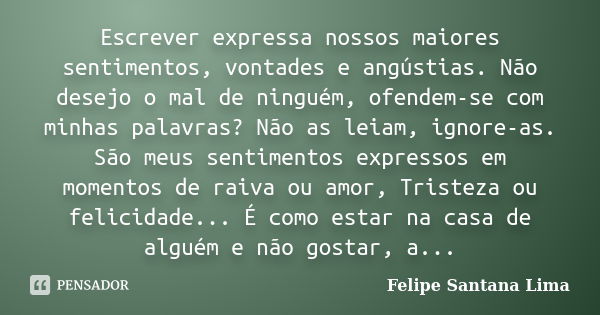 Escrever expressa nossos maiores sentimentos, vontades e angústias. Não desejo o mal de ninguém, ofendem-se com minhas palavras? Não as leiam, ignore-as. São me... Frase de Felipe Santana Lima.