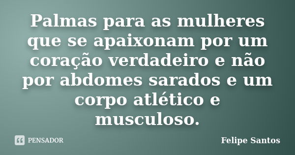 Palmas para as mulheres que se apaixonam por um coração verdadeiro e não por abdomes sarados e um corpo atlético e musculoso.... Frase de Felipe Santos.