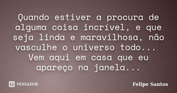 Quando estiver a procura de alguma coisa incrível, e que seja linda e maravilhosa, não vasculhe o universo todo... Vem aqui em casa que eu apareço na janela...... Frase de Felipe Santos.