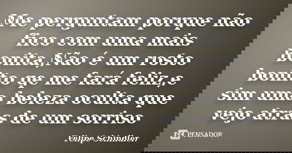 Me perguntam porque não fico com uma mais bonita,Não é um rosto bonito qe me fará feliz,e sim uma beleza oculta que vejo atras de um sorriso... Frase de Felipe Schindler..