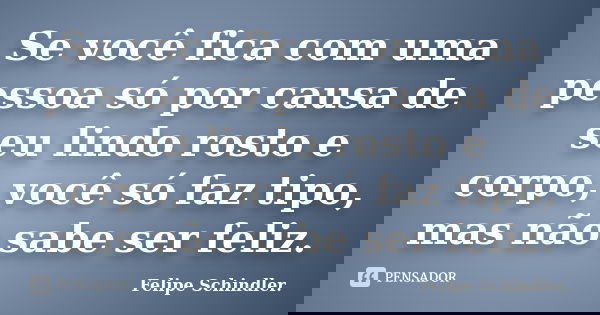 Se você fica com uma pessoa só por causa de seu lindo rosto e corpo, você só faz tipo, mas não sabe ser feliz.... Frase de Felipe Schindler..