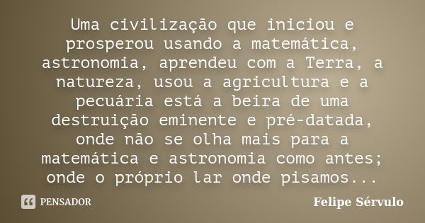 Uma civilização que iniciou e prosperou usando a matemática, astronomia, aprendeu com a Terra, a natureza, usou a agricultura e a pecuária está a beira de uma d... Frase de Felipe Sérvulo.