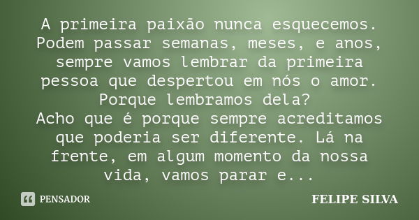 A primeira paixão nunca esquecemos. Podem passar semanas, meses, e anos, sempre vamos lembrar da primeira pessoa que despertou em nós o amor. Porque lembramos d... Frase de Felipe Silva.