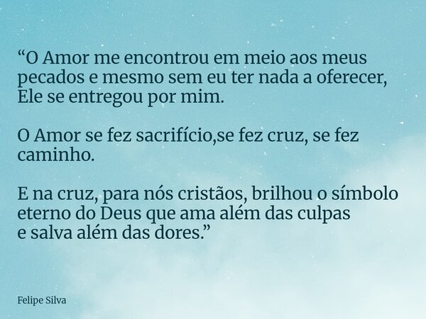 “O Amor me encontrou em meio aos meus pecados e mesmo sem eu ter nada a oferecer, Ele se entregou por mim. O Amor se fez sacrifício,se fez cruz, se fez caminho.... Frase de Felipe Silva.