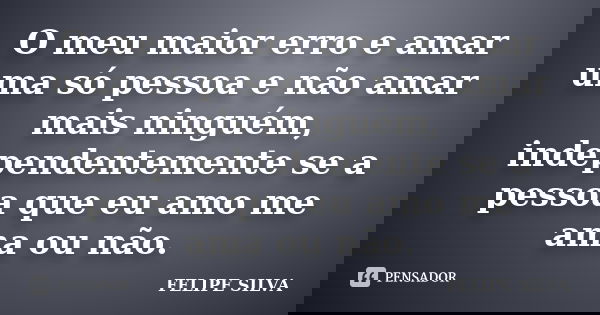 O meu maior erro e amar uma só pessoa e não amar mais ninguém, independentemente se a pessoa que eu amo me ama ou não.... Frase de Felipe Silva.