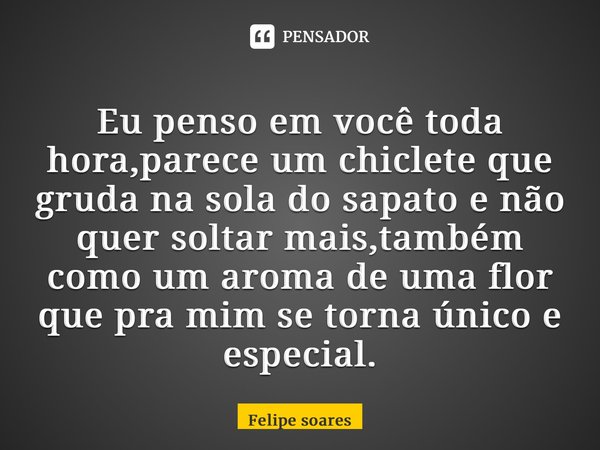 ⁠Eu penso em você toda hora,parece um chiclete que gruda na sola do sapato e não quer soltar mais,também como um aroma de uma flor que pra mim se torna único e ... Frase de felipe soares.