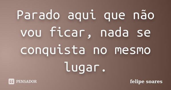 Parado aqui que não vou ficar, nada se conquista no mesmo lugar.... Frase de Felipe Soares.