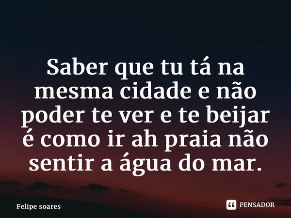 ⁠Saber que tu tá na mesma cidade e não poder te ver e te beijar é como ir ah praia não sentir a água do mar.... Frase de felipe soares.