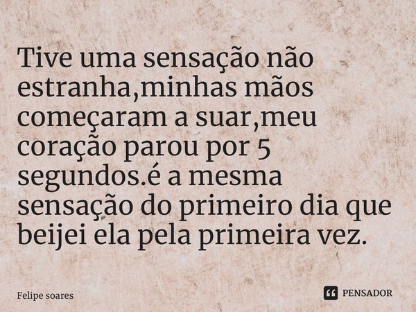 Tive uma sensação não estranha,minhas mãos começaram a suar,meu coração parou por 5 segundos.é a mesma sensação do primeiro dia que beijei ela pela primeira vez... Frase de felipe soares.