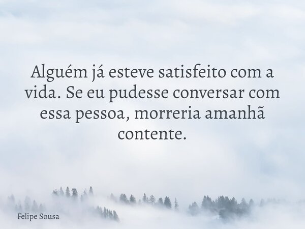 Alguém já esteve satisfeito com a vida. Se eu pudesse conversar com essa pessoa, morreria amanhã contente.... Frase de Felipe Sousa.