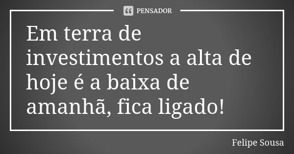 Em terra de investimentos a alta de hoje é a baixa de amanhã, fica ligado!... Frase de Felipe Sousa.