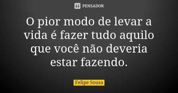 O pior modo de levar a vida é fazer tudo aquilo que você não deveria estar fazendo.... Frase de Felipe Sousa.