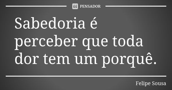 Sabedoria é perceber que toda dor tem um porquê.... Frase de Felipe Sousa.