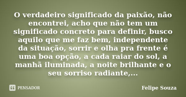 O verdadeiro significado da paixão, não encontrei, acho que não tem um significado concreto para definir, busco aquilo que me faz bem, independente da situação,... Frase de Felipe Souza.