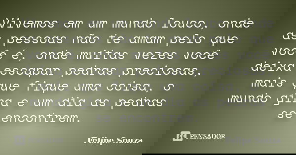 Vivemos em um mundo louco, onde as pessoas não te amam pelo que você é, onde muitas vezes você deixa escapar pedras preciosas, mais que fique uma coisa, o mundo... Frase de Felipe Souza.