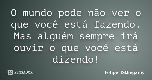 O mundo pode não ver o que você está fazendo. Mas alguém sempre irá ouvir o que você está dizendo!... Frase de Felipe Tathegamy.