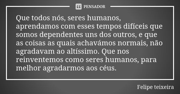 Que todos nós, seres humanos, aprendamos com esses tempos difíceis que somos dependentes uns dos outros, e que as coisas as quais achavámos normais, não agradav... Frase de Felipe Teixeira.