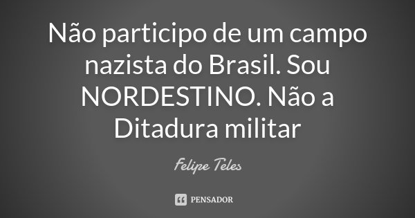 Não participo de um campo nazista do Brasil. Sou NORDESTINO. Não a Ditadura militar... Frase de Felipe Teles.