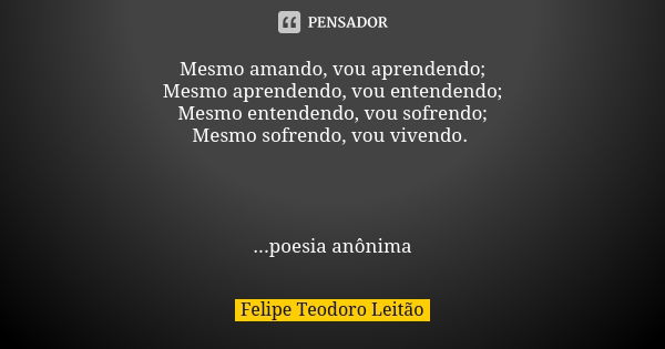 Mesmo amando, vou aprendendo; Mesmo aprendendo, vou entendendo; Mesmo entendendo, vou sofrendo; Mesmo sofrendo, vou vivendo. ...poesia anônima... Frase de Felipe Teodoro Leitão.