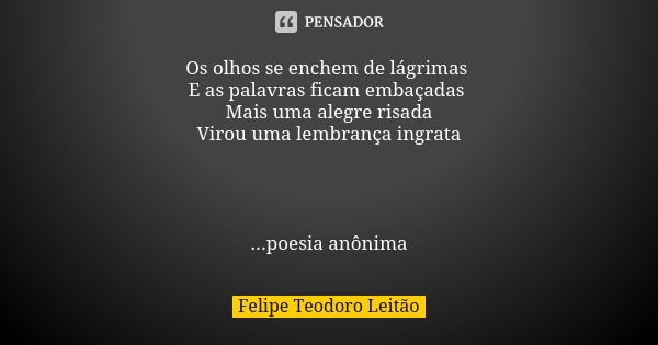 Os olhos se enchem de lágrimas E as palavras ficam embaçadas Mais uma alegre risada Virou uma lembrança ingrata ...poesia anônima... Frase de Felipe Teodoro Leitão.