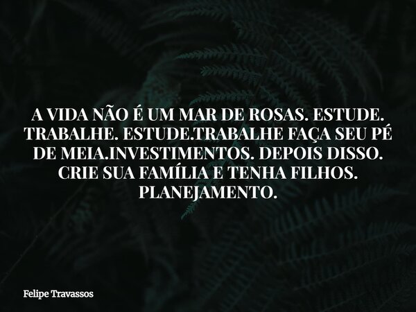 A VIDA NÃO É UM MAR DE ROSAS. ESTUDE. TRABALHE. ESTUDE.TRABALHE FAÇA SEU PÉ DE MEIA.INVESTIMENTOS. DEPOIS DISSO. CRIE SUA FAMÍLIA E TENHA FILHOS. PLANEJAMENTO.... Frase de Felipe Travassos.