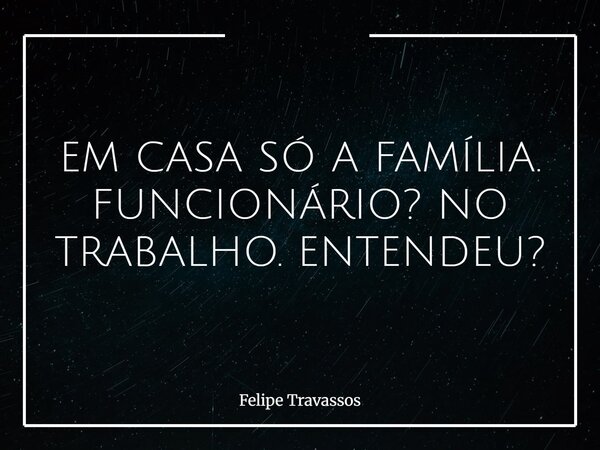 EM CASA SÓ A FAMÍLIA. FUNCIONÁRIO? NO TRABALHO. ENTENDEU?... Frase de Felipe Travassos.