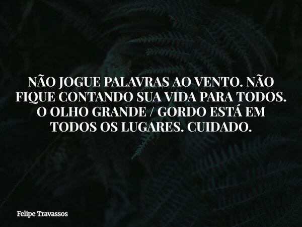 NÃO JOGUE PALAVRAS AO VENTO. NÃO FIQUE CONTANDO SUA VIDA PARA TODOS. O OLHO GRANDE / GORDO ESTÁ EM TODOS OS LUGARES. CUIDADO.... Frase de Felipe Travassos.