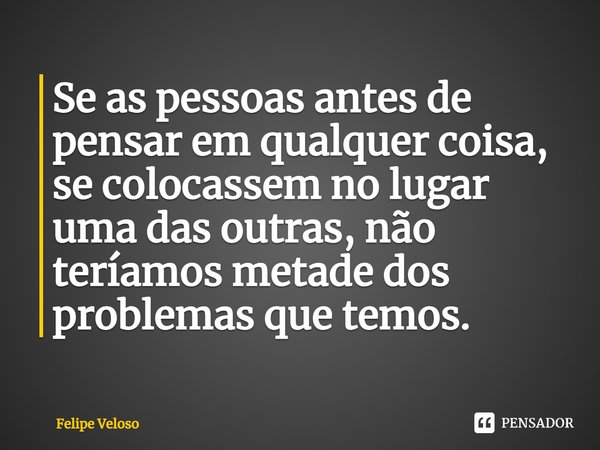⁠Se as pessoas antes de pensar em qualquer coisa, se colocassem no lugar uma das outras, não teríamos metade dos problemas que temos.... Frase de Felipe Veloso.
