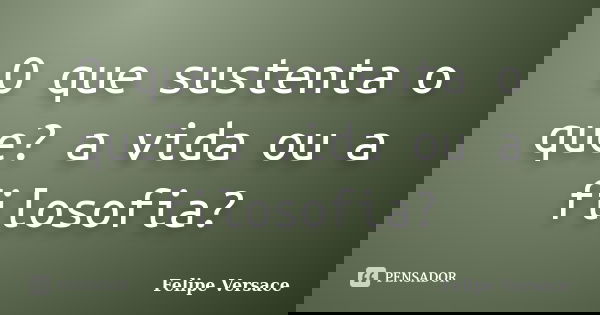 O que sustenta o que? a vida ou a filosofia?... Frase de Felipe Versace.