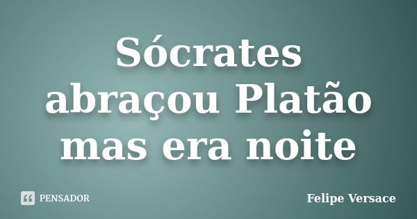 Sócrates abraçou Platão mas era noite... Frase de Felipe Versace.